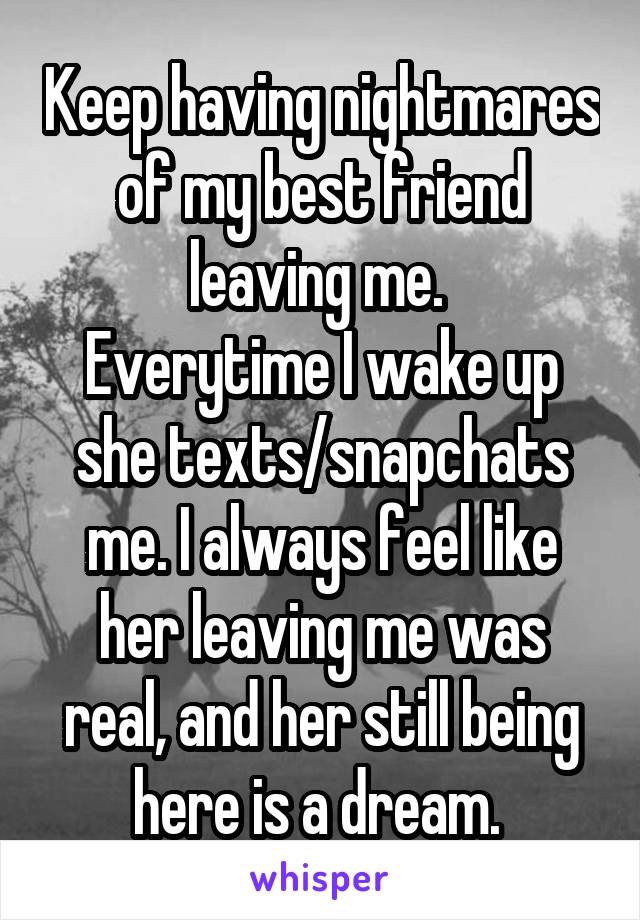 Keep having nightmares of my best friend leaving me. 
Everytime I wake up she texts/snapchats me. I always feel like her leaving me was real, and her still being here is a dream. 