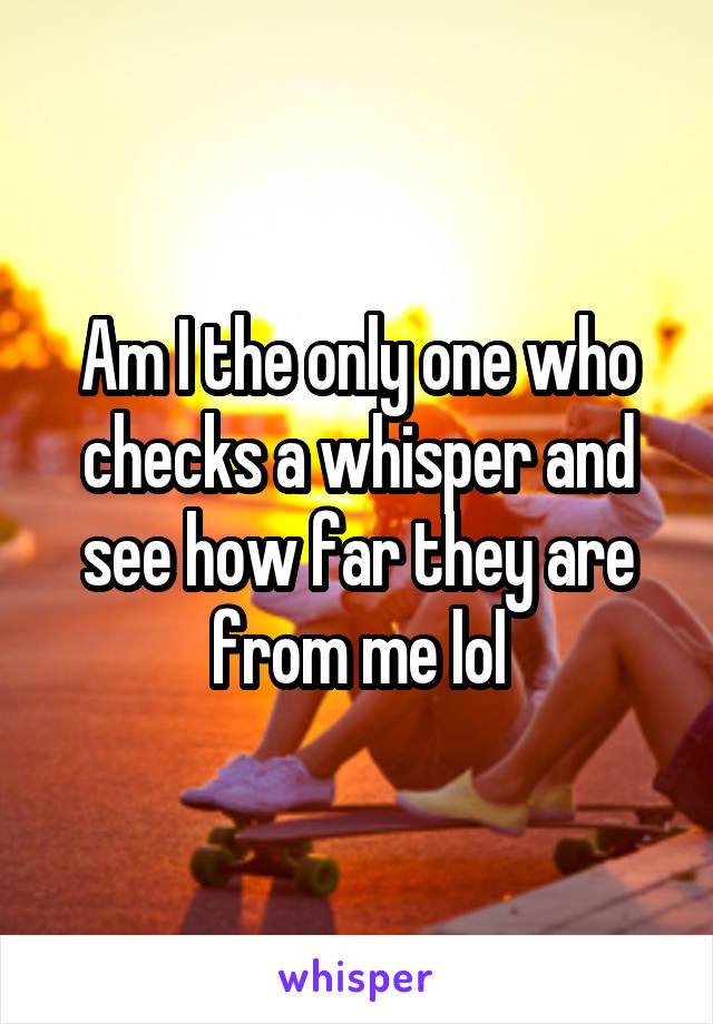 Am I the only one who checks a whisper and see how far they are from me lol