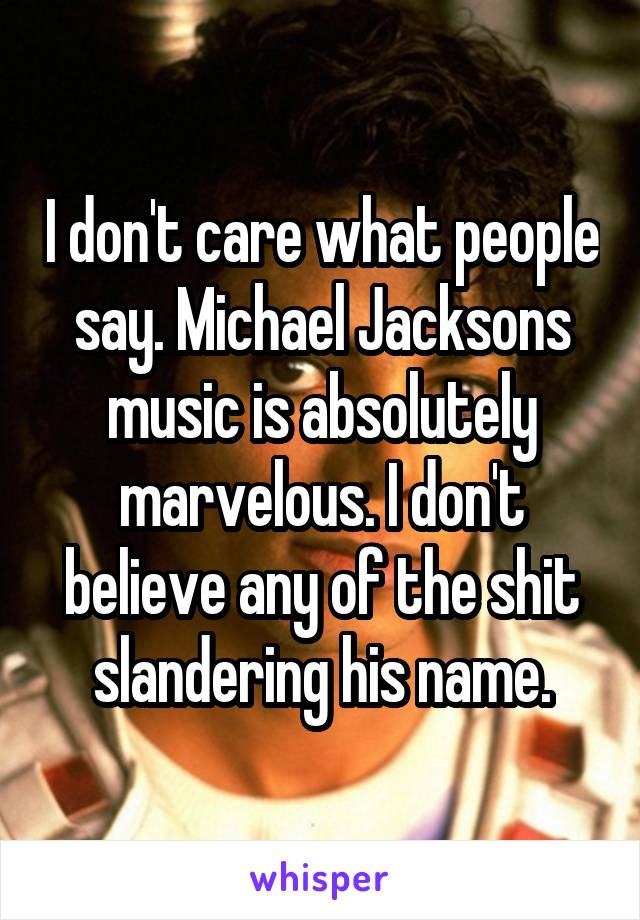 I don't care what people say. Michael Jacksons music is absolutely marvelous. I don't believe any of the shit slandering his name.
