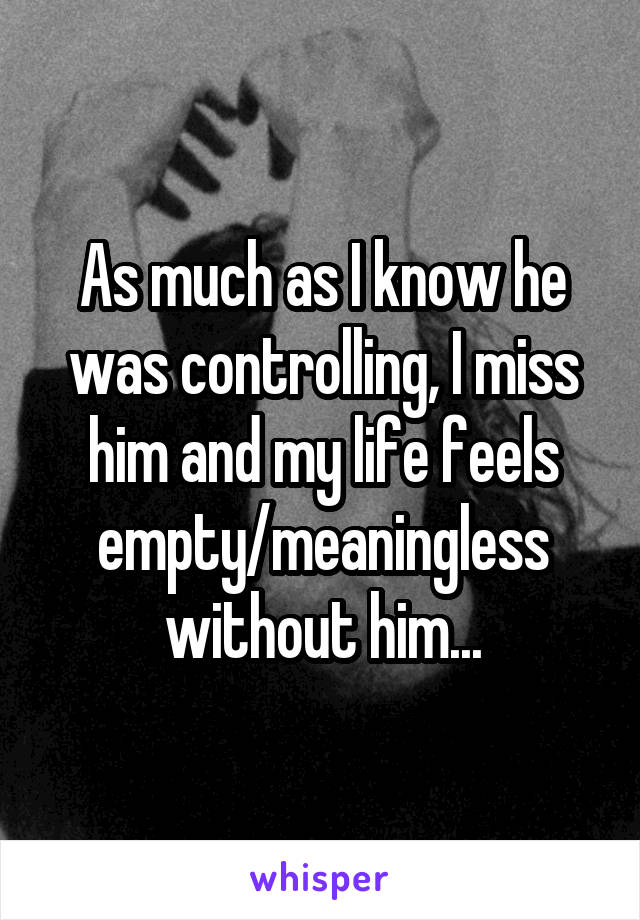 As much as I know he was controlling, I miss him and my life feels empty/meaningless without him...
