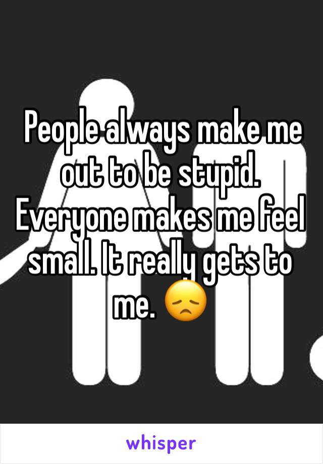  People always make me out to be stupid. Everyone makes me feel small. It really gets to me. 😞
