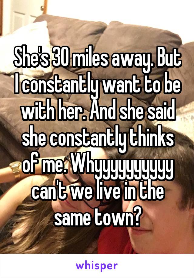 She's 30 miles away. But I constantly want to be with her. And she said she constantly thinks of me. Whyyyyyyyyyy can't we live in the same town?