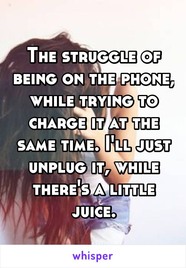 The struggle of being on the phone, while trying to charge it at the same time. I'll just unplug it, while there's a little juice.