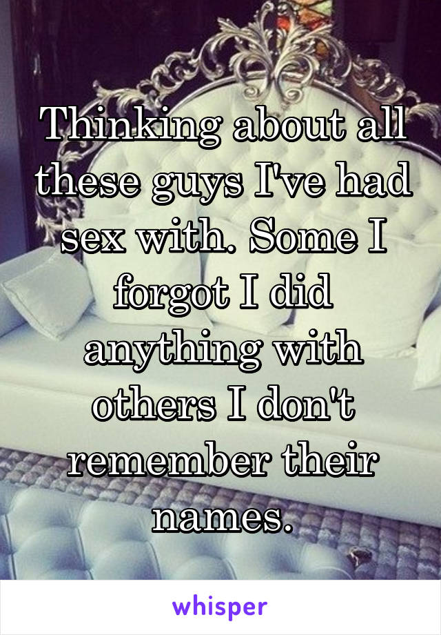 Thinking about all these guys I've had sex with. Some I forgot I did anything with others I don't remember their names.