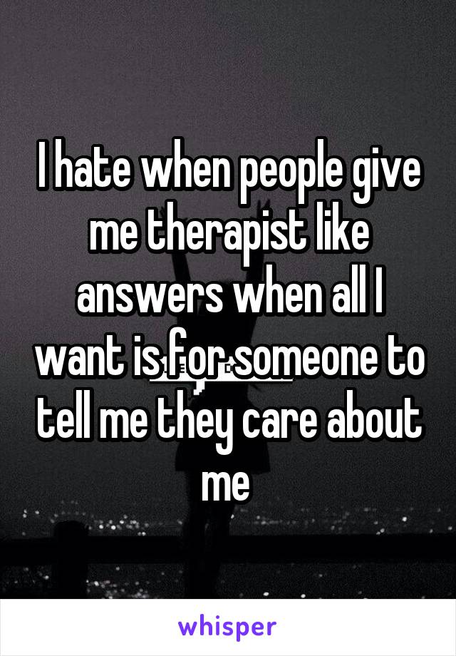 I hate when people give me therapist like answers when all I want is for someone to tell me they care about me 