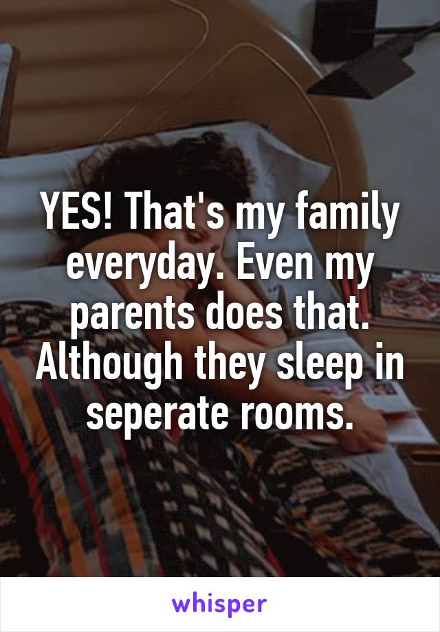 YES! That's my family everyday. Even my parents does that. Although they sleep in seperate rooms.