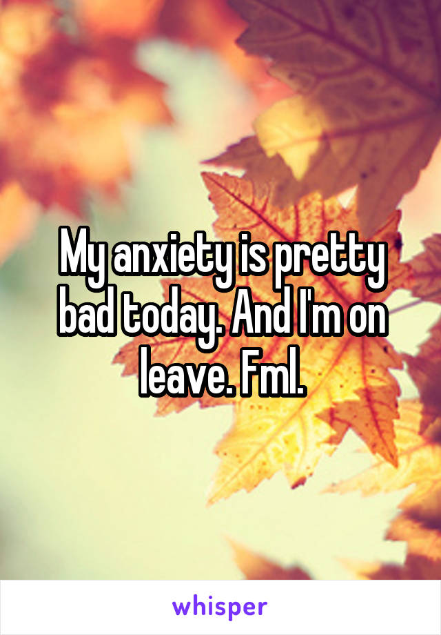 My anxiety is pretty bad today. And I'm on leave. Fml.