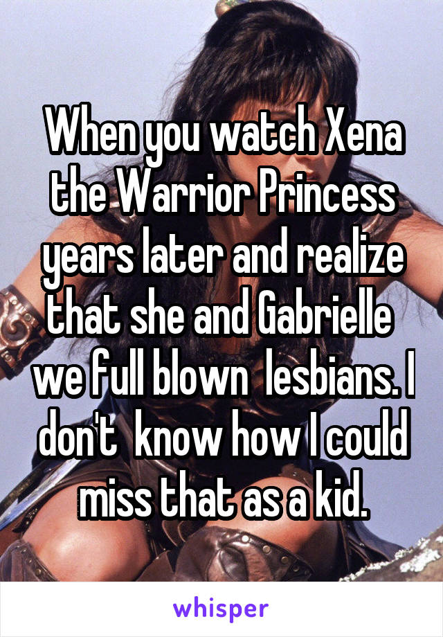 When you watch Xena the Warrior Princess years later and realize that she and Gabrielle  we full blown  lesbians. I don't  know how I could miss that as a kid.