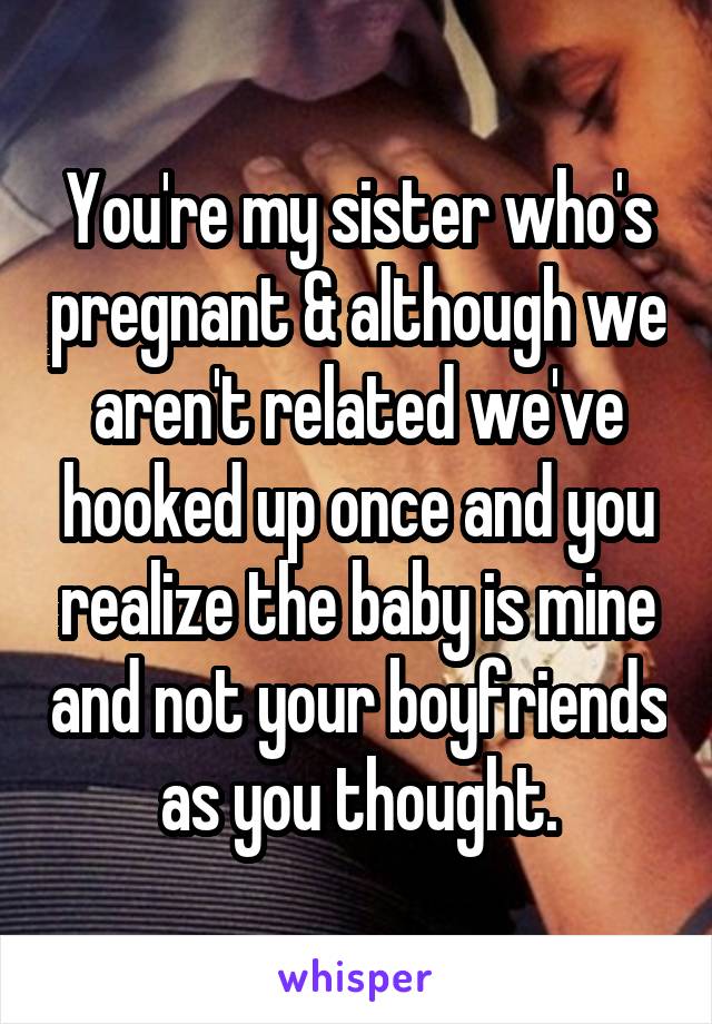 You're my sister who's pregnant & although we aren't related we've hooked up once and you realize the baby is mine and not your boyfriends as you thought.