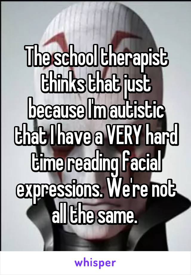 The school therapist thinks that just because I'm autistic that I have a VERY hard time reading facial expressions. We're not all the same. 