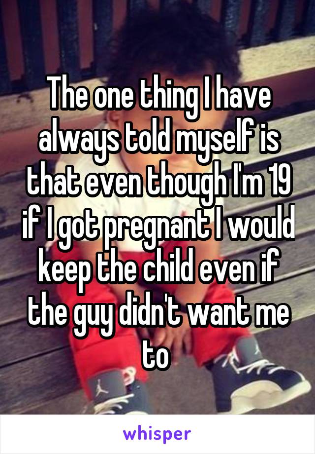 The one thing I have always told myself is that even though I'm 19 if I got pregnant I would keep the child even if the guy didn't want me to 
