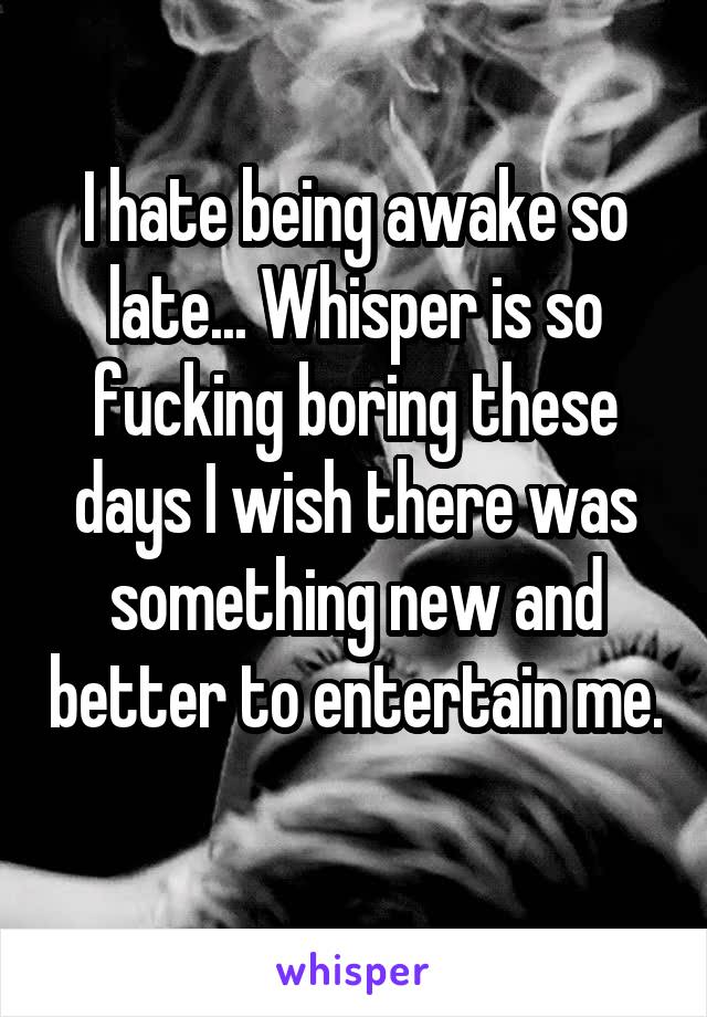 I hate being awake so late... Whisper is so fucking boring these days I wish there was something new and better to entertain me. 