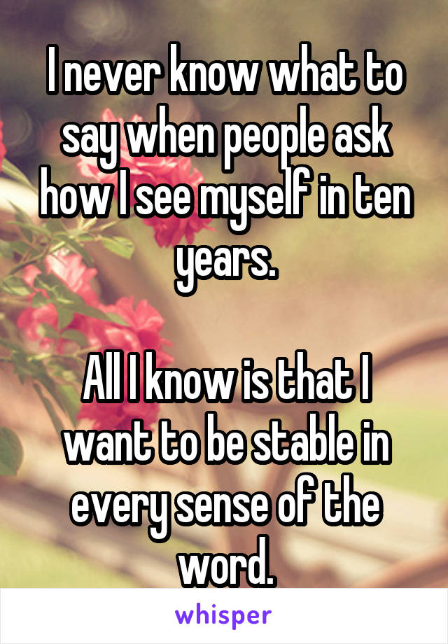 I never know what to say when people ask how I see myself in ten years.

All I know is that I want to be stable in every sense of the word.