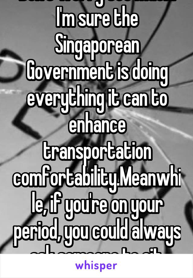 Don't worry too much. I'm sure the Singaporean Government is doing everything it can to enhance transportation comfortability.Meanwhile, if you're on your period, you could always ask someone to sit.

