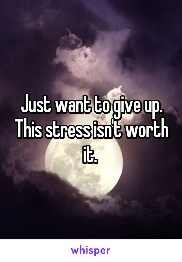 Just want to give up. This stress isn't worth it. 