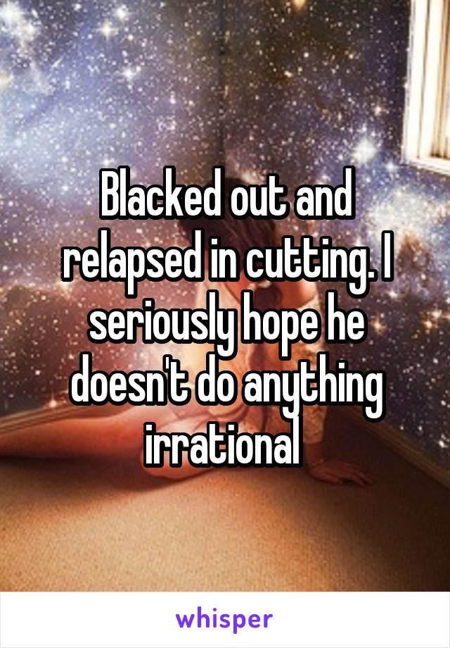 Blacked out and relapsed in cutting. I seriously hope he doesn't do anything irrational 