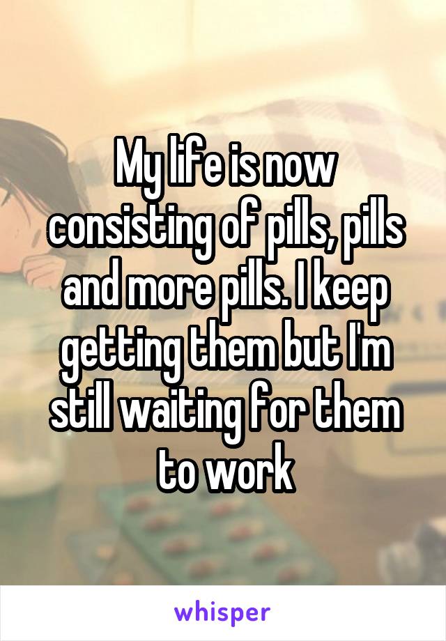 My life is now consisting of pills, pills and more pills. I keep getting them but I'm still waiting for them to work
