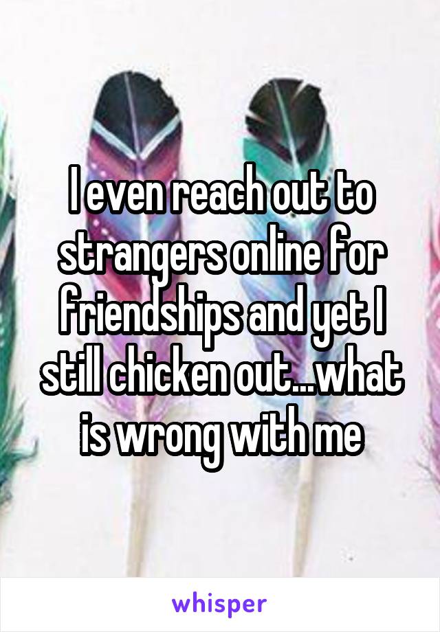 I even reach out to strangers online for friendships and yet I still chicken out...what is wrong with me