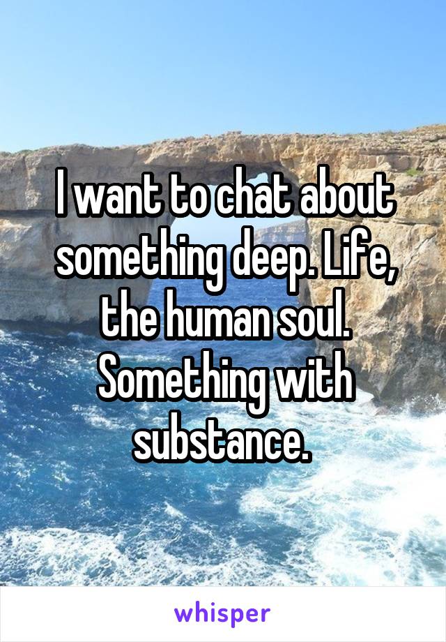 I want to chat about something deep. Life, the human soul. Something with substance. 