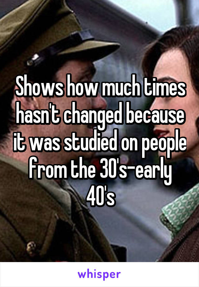 Shows how much times hasn't changed because it was studied on people from the 30's-early 40's