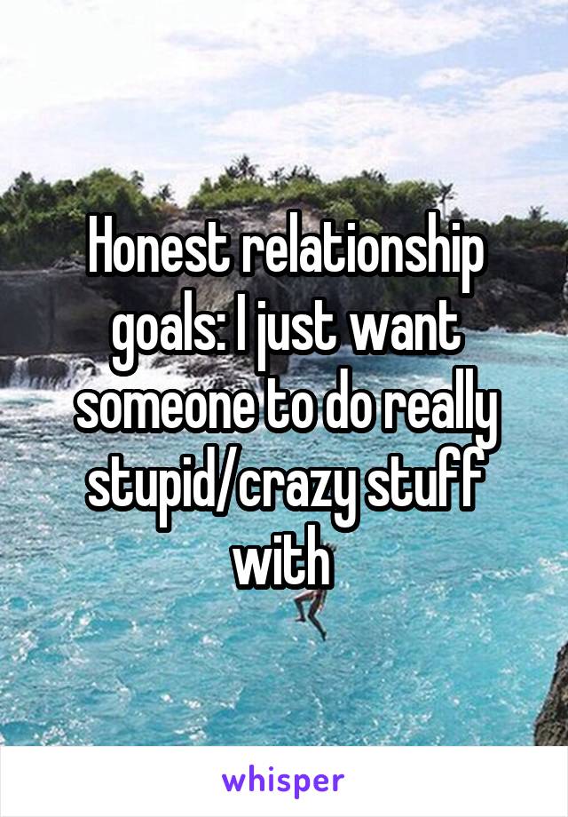 Honest relationship goals: I just want someone to do really stupid/crazy stuff with 