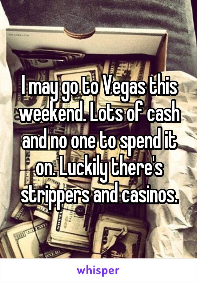 I may go to Vegas this weekend. Lots of cash and no one to spend it on. Luckily there's strippers and casinos.
