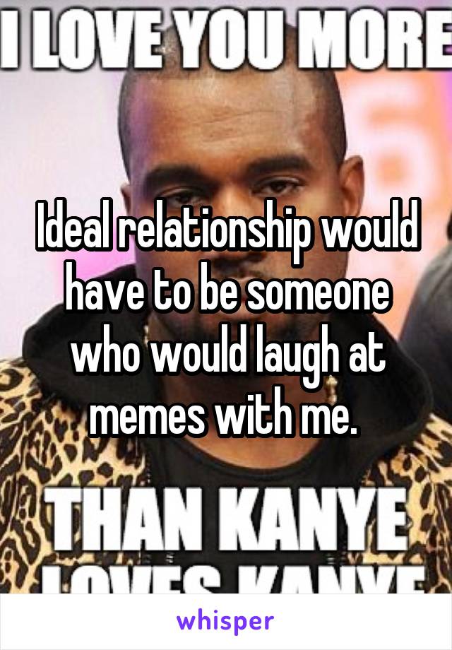 Ideal relationship would have to be someone who would laugh at memes with me. 