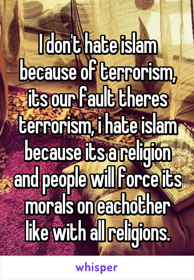 I don't hate islam because of terrorism, its our fault theres terrorism, i hate islam because its a religion and people will force its morals on eachother like with all religions.