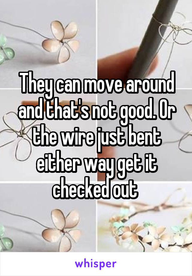 They can move around and that's not good. Or the wire just bent either way get it checked out 