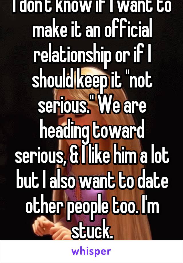 I don't know if I want to make it an official relationship or if I should keep it "not serious." We are heading toward serious, & I like him a lot but I also want to date other people too. I'm stuck.
