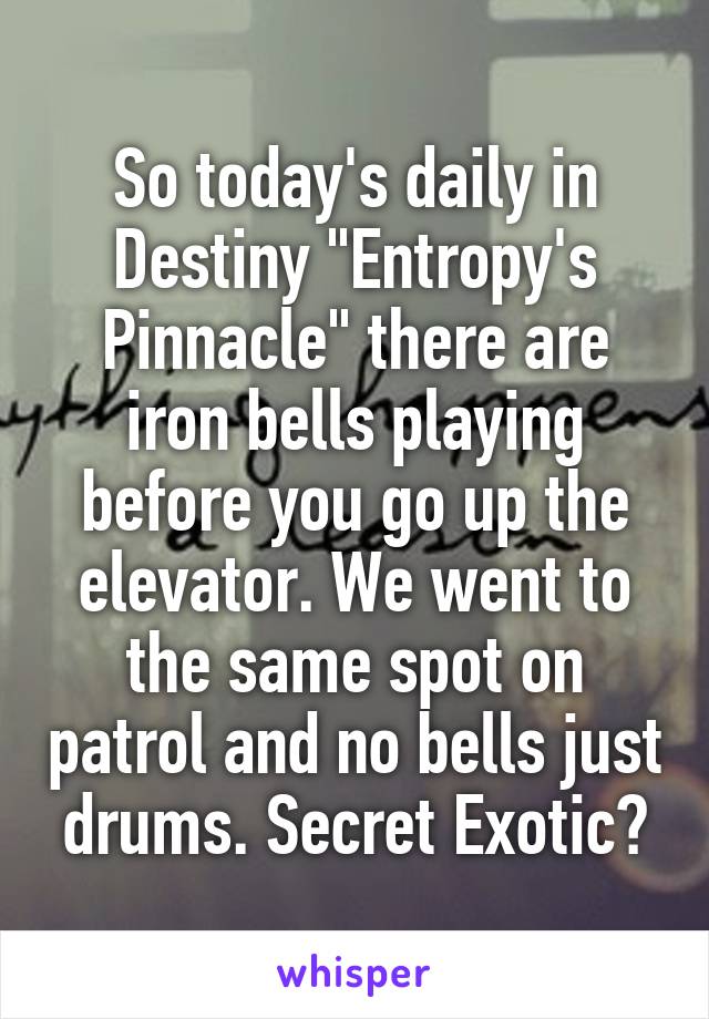 So today's daily in Destiny "Entropy's Pinnacle" there are iron bells playing before you go up the elevator. We went to the same spot on patrol and no bells just drums. Secret Exotic?