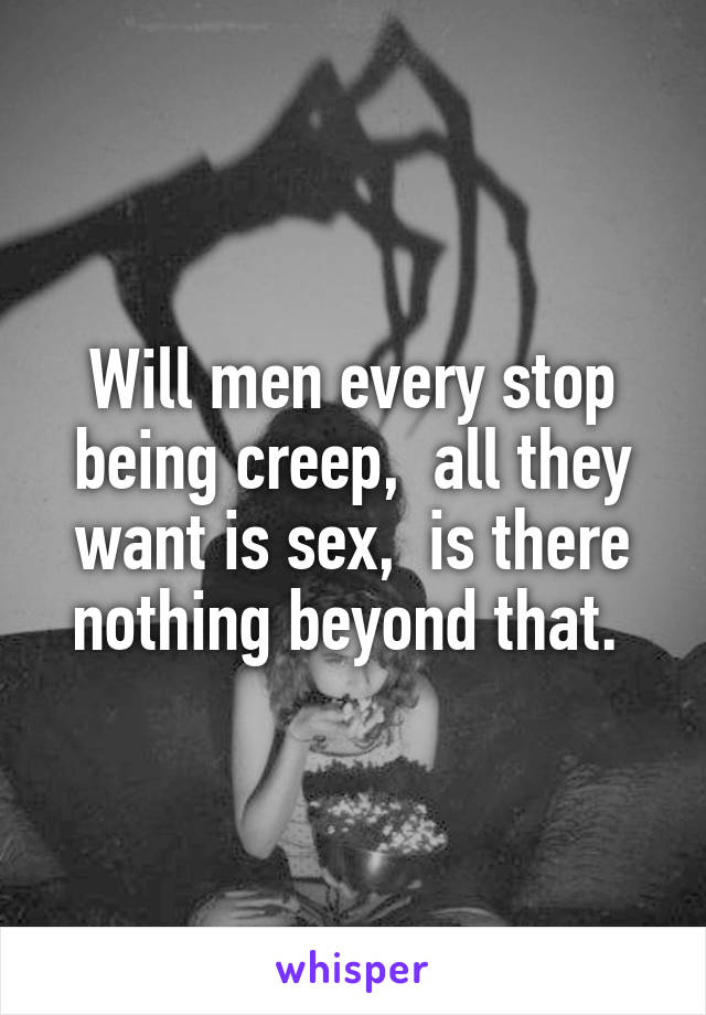 Will men every stop being creep,  all they want is sex,  is there nothing beyond that. 