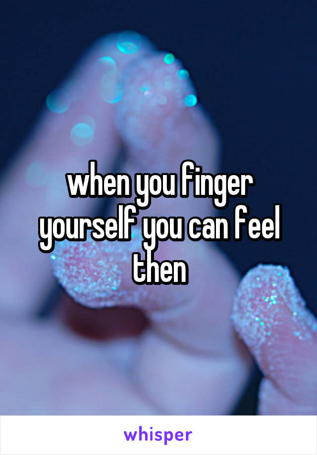 when you finger yourself you can feel then
