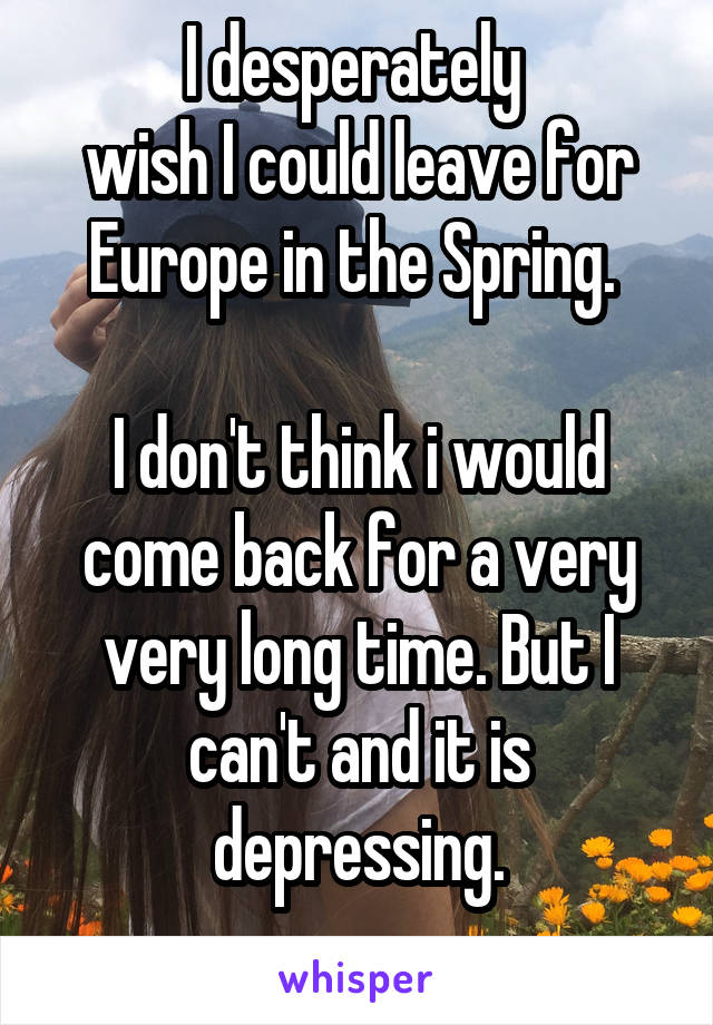 I desperately 
wish I could leave for Europe in the Spring. 

I don't think i would come back for a very very long time. But I can't and it is depressing.
