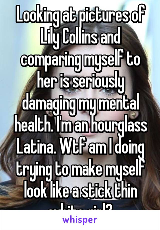 Looking at pictures of Lily Collins and comparing myself to her is seriously damaging my mental health. I'm an hourglass Latina. Wtf am I doing trying to make myself look like a stick thin white girl?