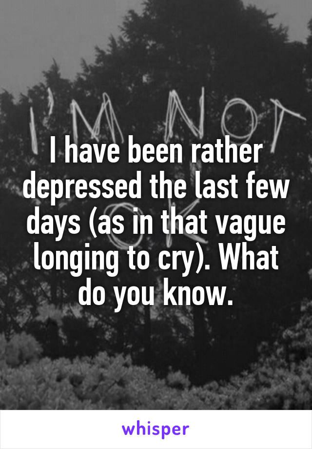 I have been rather depressed the last few days (as in that vague longing to cry). What do you know.