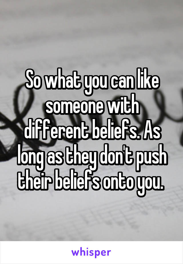 So what you can like someone with different beliefs. As long as they don't push their beliefs onto you. 