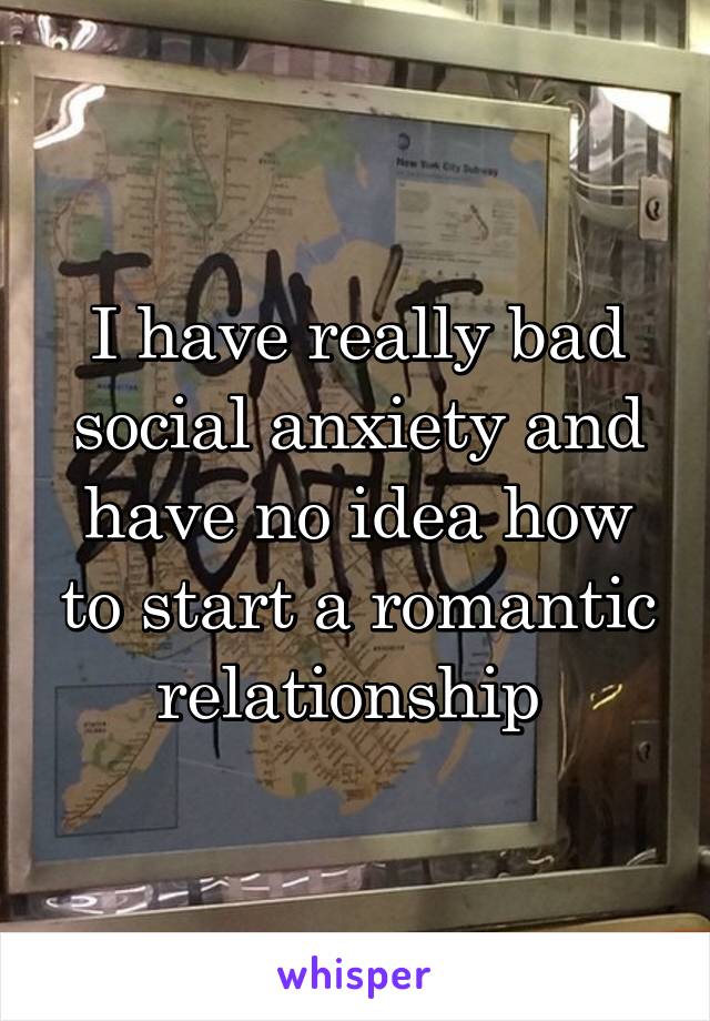 I have really bad social anxiety and have no idea how to start a romantic relationship 
