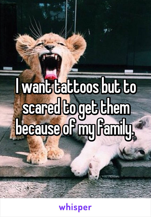 I want tattoos but to scared to get them because of my family. 