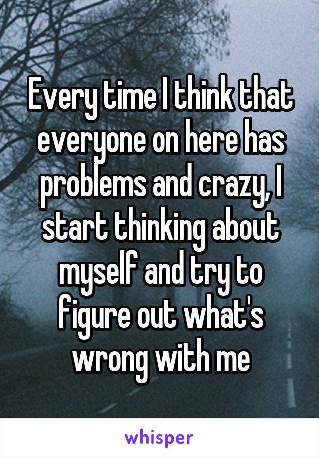 Every time I think that everyone on here has problems and crazy, I start thinking about myself and try to figure out what's wrong with me