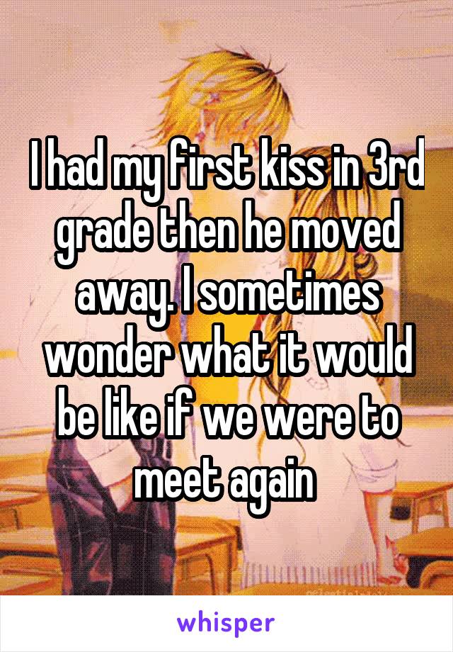 I had my first kiss in 3rd grade then he moved away. I sometimes wonder what it would be like if we were to meet again 