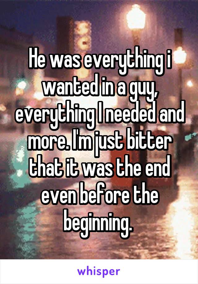 He was everything i wanted in a guy, everything I needed and more. I'm just bitter that it was the end even before the beginning. 