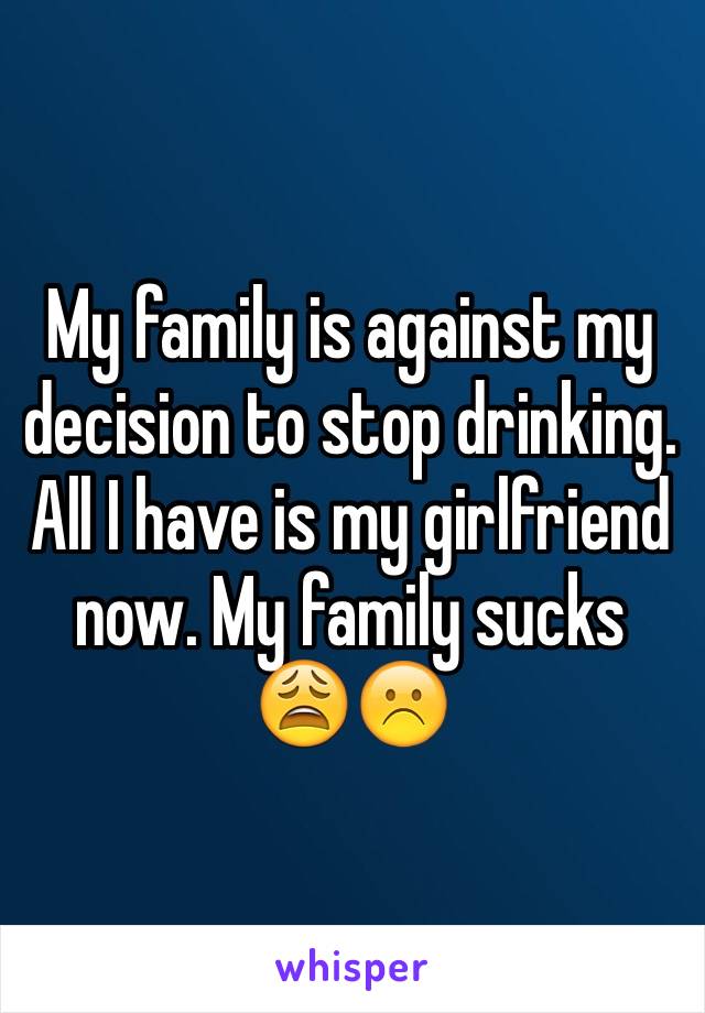 My family is against my decision to stop drinking. All I have is my girlfriend now. My family sucks 😩☹️