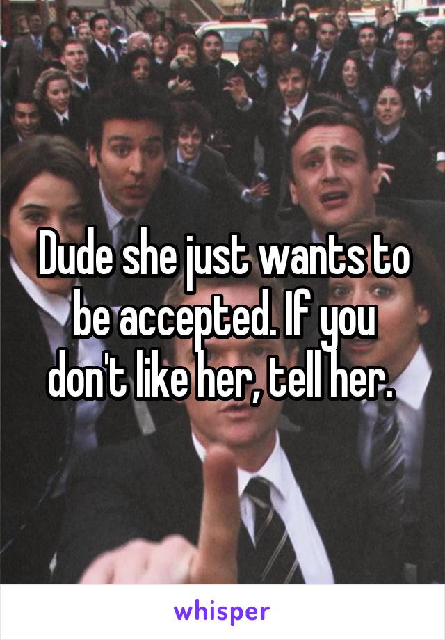 Dude she just wants to be accepted. If you don't like her, tell her. 