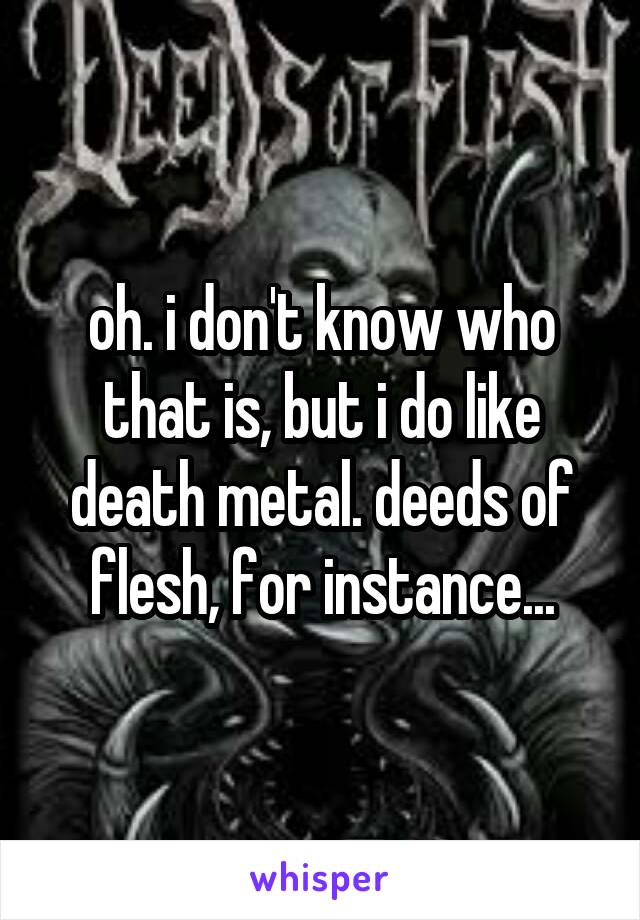 oh. i don't know who that is, but i do like death metal. deeds of flesh, for instance...