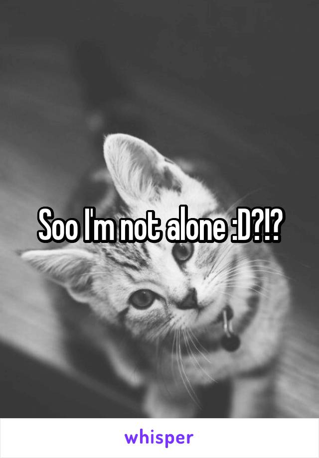 Soo I'm not alone :D?!?