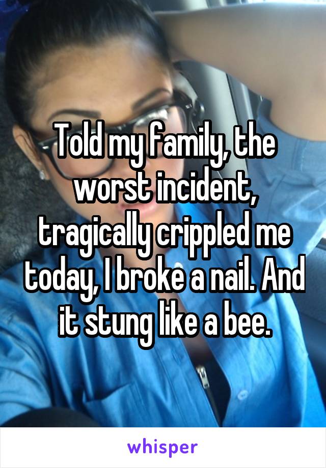 Told my family, the worst incident, tragically crippled me today, I broke a nail. And it stung like a bee.