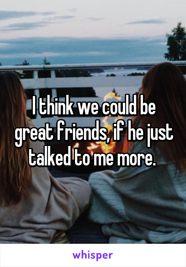 I think we could be great friends, if he just talked to me more. 