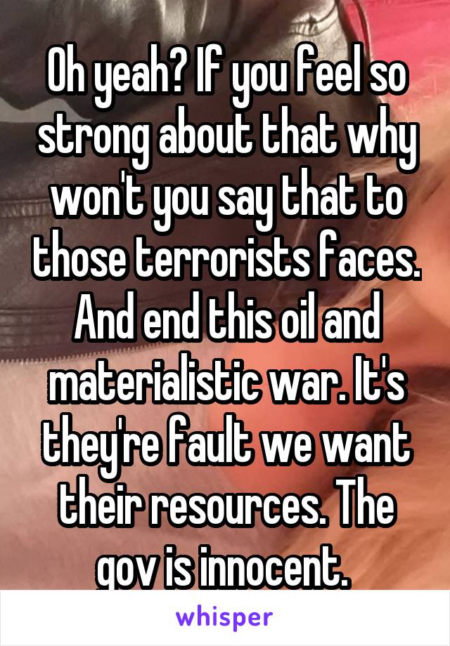 Oh yeah? If you feel so strong about that why won't you say that to those terrorists faces. And end this oil and materialistic war. It's they're fault we want their resources. The gov is innocent. 