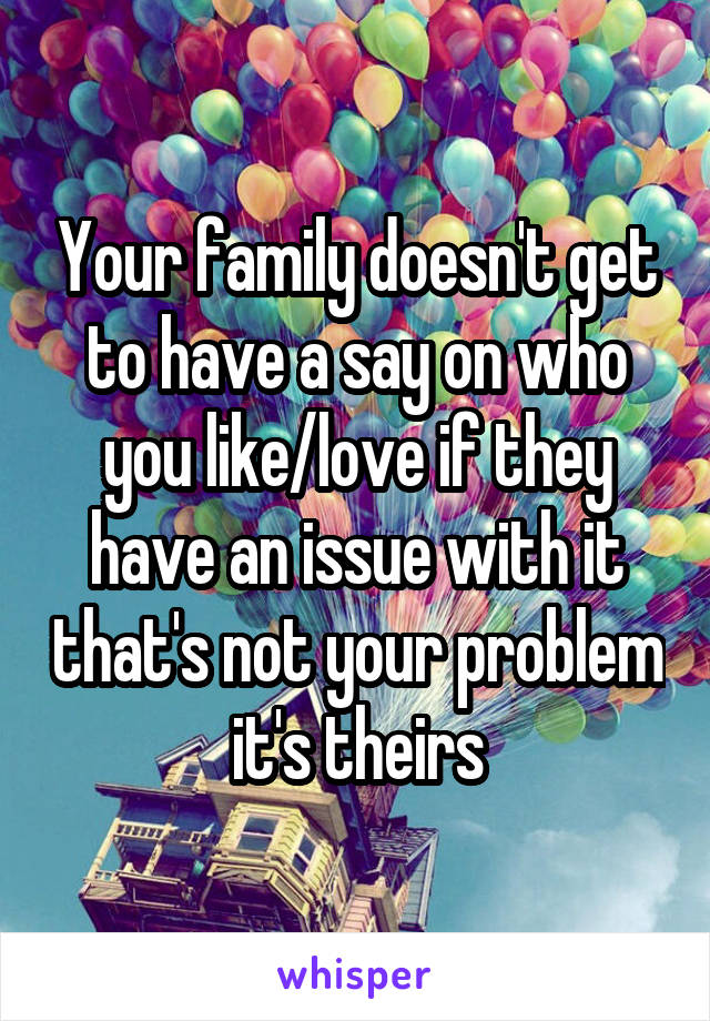 Your family doesn't get to have a say on who you like/love if they have an issue with it that's not your problem  it's theirs 